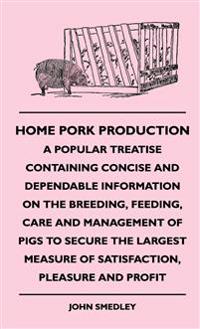 Home Pork Production - A Popular Treatise Containing Concise And Dependable Information On The Breeding, Feeding, Care And Management Of Pigs To Secure The Largest Measure Of Satisfaction, Pleasure And Profit