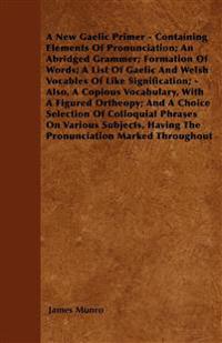 A New Gaelic Primer - Containing Elements Of Pronunciation; An Abridged Grammer; Formation Of Words; A List Of Gaelic And Welsh Vocables Of Like Signification; - Also, A Copious Vocabulary, With A Figured Ortheopy; And A Choice Selection Of Colloquial Phr