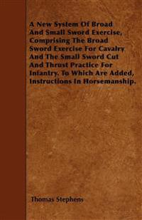 A New System Of Broad And Small Sword Exercise, Comprising The Broad Sword Exercise For Cavalry And The Small Sword Cut And Thrust Practice For Infantry. To Which Are Added, Instructions In Horsemanship.
