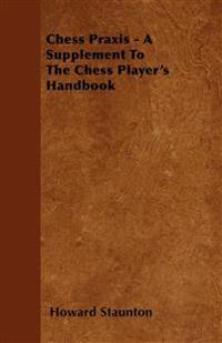 Chess Praxis - A Supplement To The Chess Player's Handbook