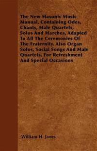 The New Masonic Music Manual, Containing Odes, Chants, Male Quartets, Solos And Marches, Adapted To All The Ceremonies Of The Fraternity. Also Organ Solos, Social Songs And Male Quartets, For Refreshment And Special Occasions