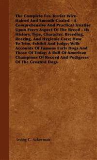 The Complete Fox Terrier Wire-Haired And Smooth Coated - A Comprehensive And Practical Treatise Upon Every Aspect Of The Breed - Its History, Type, Character, Breeding, Rearing, And Hygienic Care; How To Trim, Exhibit And Judge; With Accounts Of Famous Ea