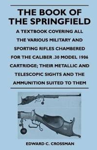 The Book of the Springfield - A Textbook Covering All the Various Military and Sporting Rifles Chambered for the Caliber .30 Model 1906 Cartridge; Their Metallic and Telescopic Sights and the Ammunition Suited to Them