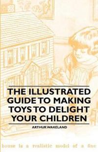 The Illustrated Guide to Making Toys to Delight Your Children