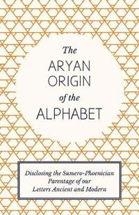 The Aryan Origin of the Alphabet - Disclosing the Sumero Phoenician Parentage of Our Letters Ancient and Modern