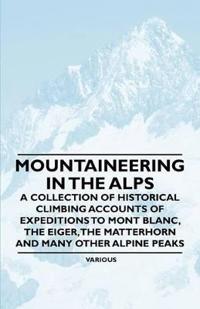 Mountaineering in the Alps - A Collection of Historical Climbing Accounts of Expeditions to Mont Blanc, the Eiger, the Matterhorn and Many Other Alpine Peaks