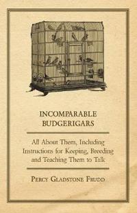 Incomparable Budgerigars - All About Them, Including Instructions for Keeping, Breeding and Teaching Them to Talk