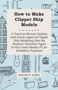 How to Make Clipper Ship Models - A Practical Manual Dealing With Every Aspect of Clipper Ship Modelling From the Simplest Vaterline Types to Fine Scale Models Fit for Exhibition Purposes