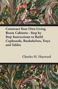 Construct Your Own Living Room Cabinets - Step by Step Instructions to Build Cupboards, Bookshelves, Trays and Tables
