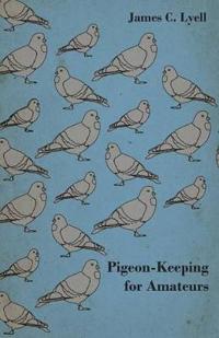 Pigeon-Keeping for Amateurs - A Complete and Concise Guide to the Amateur Breeder of Domestic and Fancy Pigeons