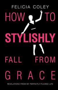 How To Stylishly Fall From Grace: Revelations From My Perfectly-Flawed Life