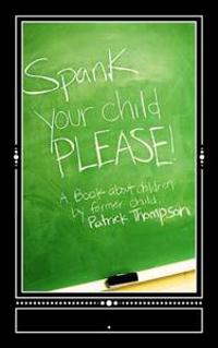 Spank Your Child, PLEASE!: A Book About Children by Former Child, Patrick Thompson