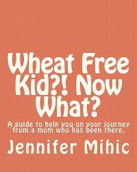 Wheat Free Kid?! Now What?: A guide for moms from a mom who has been there
