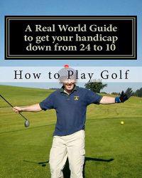 How to play Golf: A Real World user guide to getting your handicap down from 24 to 10...and beyond.