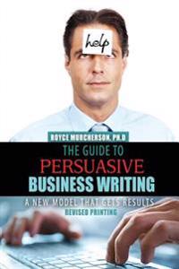 The Guide to Persuasive Business Writing: A New Model That Gets Results