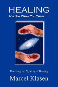 HEALING It's Not What You Think . . .: Decoding the Mystery of Healing