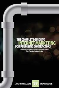 The Complete Guide To Internet Marketing For Plumbing Contractors: Everything You Need To Know To Effectively Market Your Plumbing Business Online