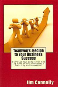 Teamwork: Recipe to Your Business Success: Don't Let Your Competition Get the Jump on Your Productivity, Creativity and Innovati