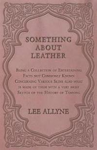 Something about Leather - Being a Collection of Entertaining Facts not Commonly Known Concerning Various Skins also what is made of them with a very brief Sketch of the History of Tanning