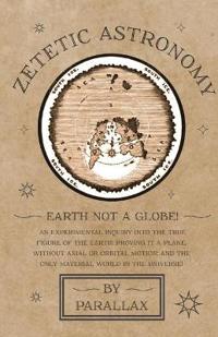 Zetetic Astronomy - Earth Not a Globe! an Experimental Inquiry Into the True Figure of the Earth: Proving It a Plane, Without Axial or Orbital Motion; And the Only Material World in the Universe!