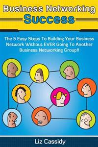 Business Networking Success: The 5 Easy Steps to Building Your Network Without EVER Going to Another Business Networking Group!!