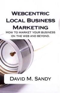 Webcentric Local Business Marketing: How to market your business on the web and beyond.