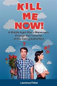 Kill Me Now!: A Middle Aged Man's Maneuvers through the Frontlines of the Dating Battlefield