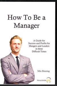 How to be a Manager: A guide for Success and Profits for Managers and leaders in these difficult times