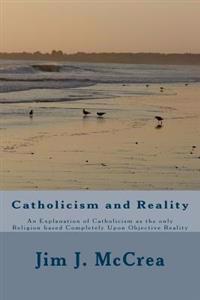 Catholicism and Reality: An Explanation of Catholicism as the only Religion based Completely Upon Objective Reality