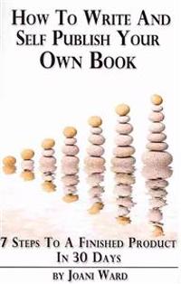 How To Write And Self-Publish Your Own Book: 7 Steps To A Finished Product In 30 Days