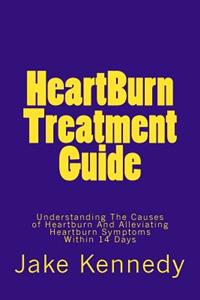 HeartBurn Treatment Guide: Understanding The Causes of Heartburn And Alleviating Heartburn Symptoms Within 14 Days