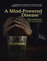Mind Powered Disease(TM): Recognizing and Treating Alcoholism to Find Success In Life Through the 12 Step Program