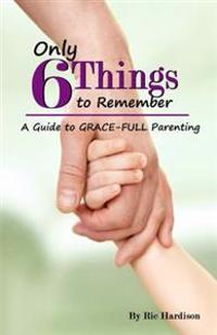 Only 6 Things to Remember: A Guide to Grace-full Parenting