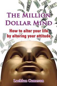 The Million Dollar Mind: How To Alter Your Life By Altering Your Attitude