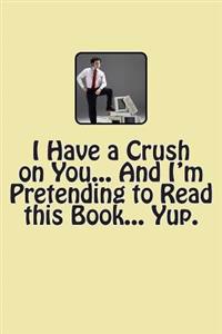 I Have a Crush on You... And I'm Pretending to Read this Book... Yup.