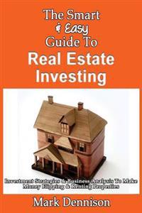 The Smart & Easy Guide To Real Estate Investing: Investment Strategies & Business Analysis To Make Money Flipping & Renting Properties