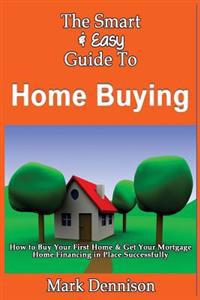 The Smart & Easy Guide To Home Buying: How to Buy Your First Home & Get Your Mortgage Home Financing in Place Successfully