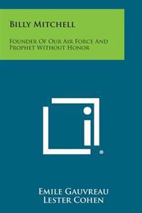Billy Mitchell: Founder of Our Air Force and Prophet Without Honor