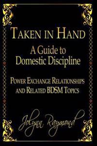Taken In Hand: A Guide to Domestic Discipline, Power Exchange Relationships and Related BDSM Topics