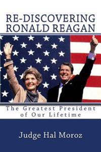 Re-Discovering Ronald Reagan: The Greatest President of Our Lifetime