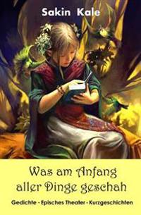 Was am Anfang aller Dinge geschah: Gedichte - Episches Theater - Kurzgeschichten