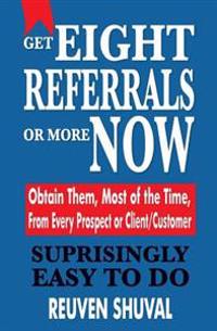 Get Eight Referrals or More Now: Obtain Them, Most of the Time, From Every Prospect or Client/Customer