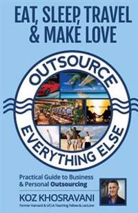 Eat, Sleep, Travel & Make Love - Outsource Everything Else: Practical Guide to Business & Personal Outsourcing