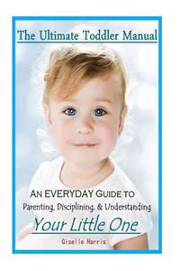 The Ultimate Toddler Manual: An Everyday Guide to Parenting, Disciplining, & Understanding Your Little One