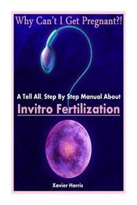 Why Can't I Get Pregnant?!: A Tell-All, Step By Step Manual About Invitro Fertilization (IVF)