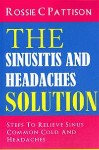 The Sinusitis And Headaches Solution: Steps To Relieve Sinus, Common Cold And Headaches
