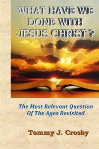 What Have We Done With Jesus Christ?: The Most Relevant Question Of The Ages Revisited
