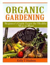 Organic Gardening Beginner's Guide: Learn the Healthy Way to Plant