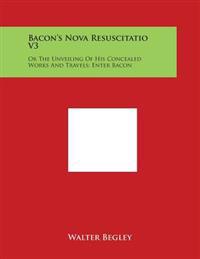 Bacon's Nova Resuscitatio V3: Or the Unveiling of His Concealed Works and Travels; Enter Bacon