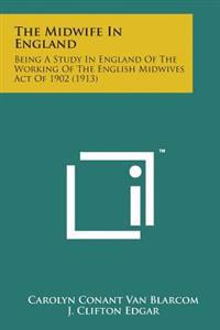 The Midwife in England: Being a Study in England of the Working of the English Midwives Act of 1902 (1913)